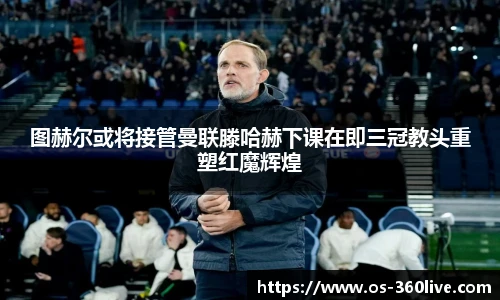 图赫尔或将接管曼联滕哈赫下课在即三冠教头重塑红魔辉煌